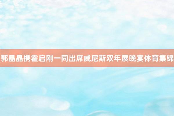 郭晶晶携霍启刚一同出席威尼斯双年展晚宴体育集锦
