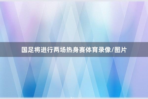 国足将进行两场热身赛体育录像/图片