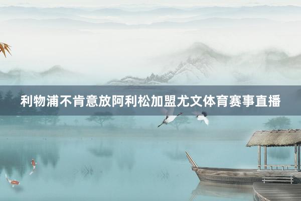 利物浦不肯意放阿利松加盟尤文体育赛事直播