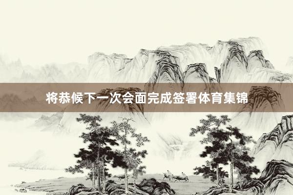 将恭候下一次会面完成签署体育集锦