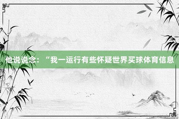 他说说念:“我一运行有些怀疑世界买球体育信息