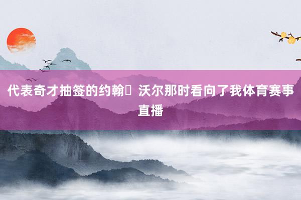 代表奇才抽签的约翰・沃尔那时看向了我体育赛事直播