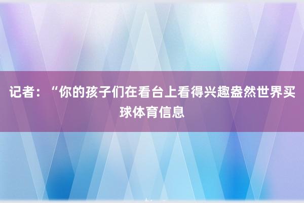 记者：“你的孩子们在看台上看得兴趣盎然世界买球体育信息