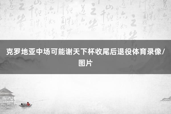 克罗地亚中场可能谢天下杯收尾后退役体育录像/图片