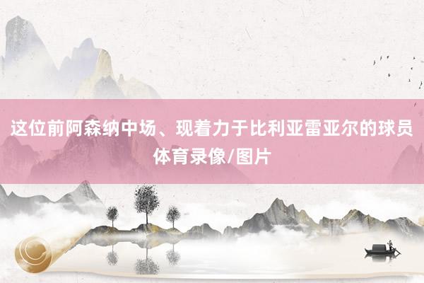 这位前阿森纳中场、现着力于比利亚雷亚尔的球员体育录像/图片